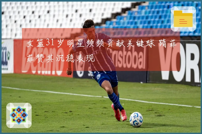 女篮31岁明星频频贡献关键球 隋菲菲赞其沉稳表现