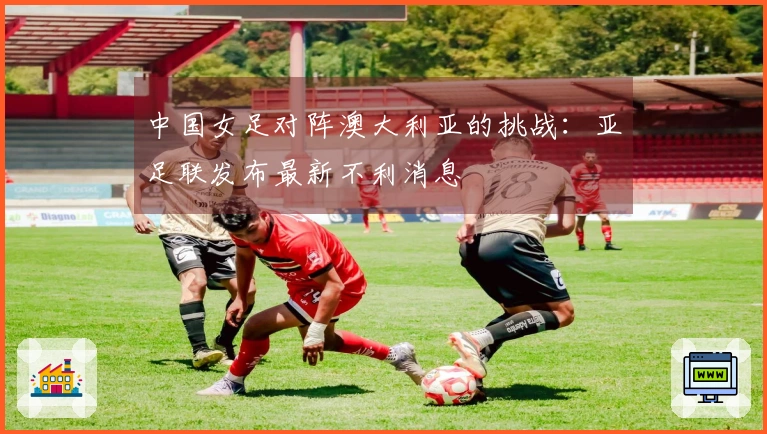 中国女足对阵澳大利亚的挑战：亚足联发布最新不利消息