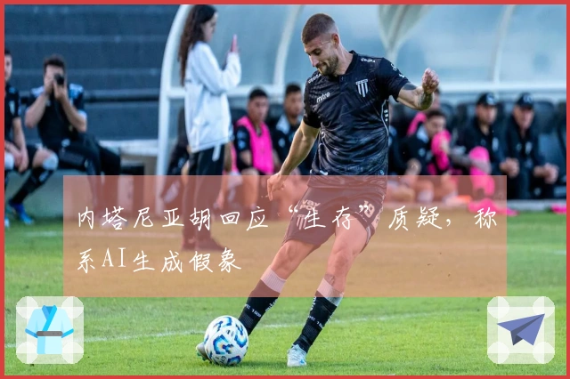 内塔尼亚胡回应“生存”质疑，称系AI生成假象