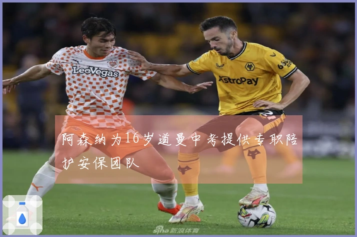 阿森纳为16岁道曼中考提供专职陪护安保团队