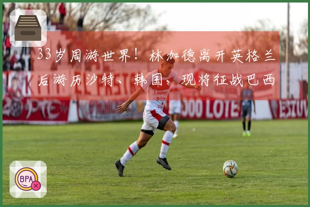 33岁周游世界！林加德离开英格兰后游历沙特、韩国，现将征战巴西联赛