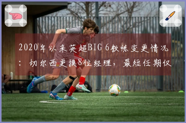 2020年以来英超BIG 6教练变更情况：切尔西更换8位经理，最短任期仅两天