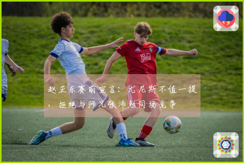 赵正东赛前宣言：尤尼斯不值一提，拒绝与师兄张沛勉同场竞争