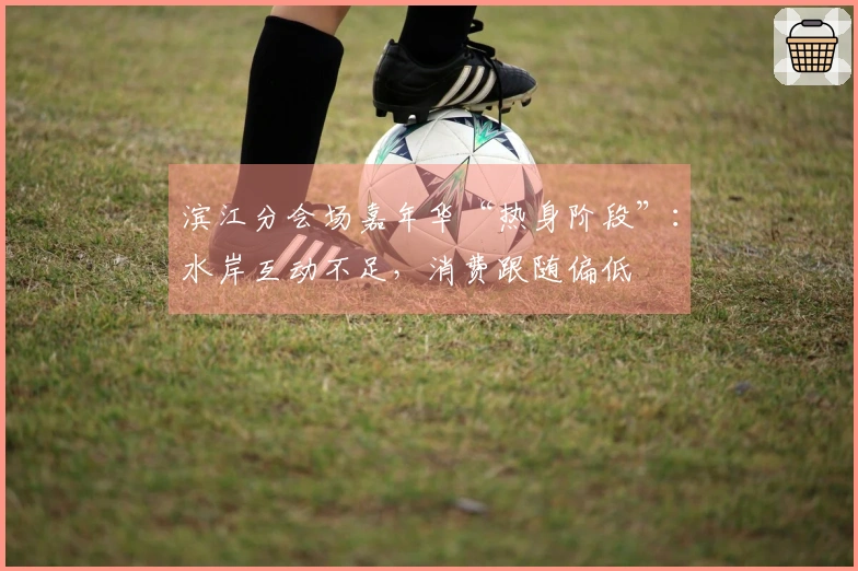 滨江分会场嘉年华“热身阶段”：水岸互动不足，消费跟随偏低