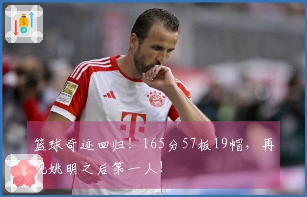 篮球奇迹回归！165分57板19帽，再现姚明之后第一人！