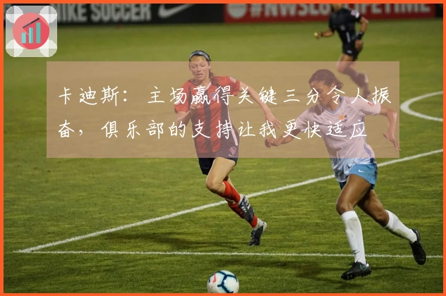 卡迪斯：主场赢得关键三分令人振奋，俱乐部的支持让我更快适应