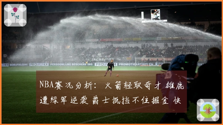 NBA赛况分析：火箭轻取奇才 雄鹿遭绿军逆袭 爵士抵挡不住掘金 快船击败勇士