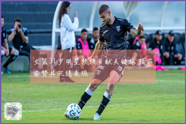 女篮31岁明星频频贡献关键球 隋菲菲赞其沉稳表现