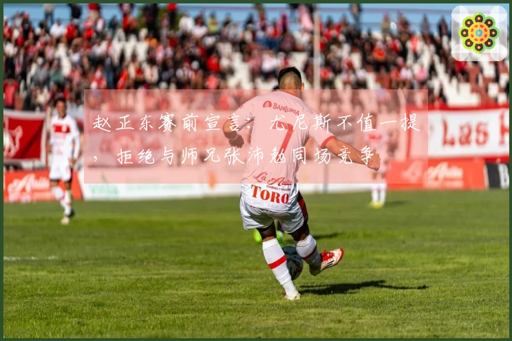 赵正东赛前宣言：尤尼斯不值一提，拒绝与师兄张沛勉同场竞争