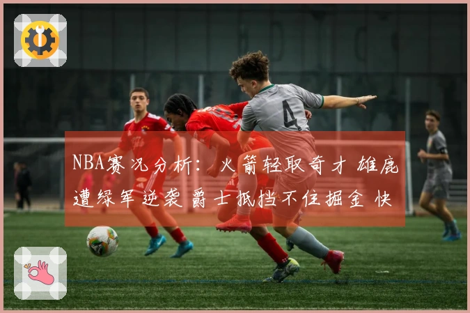 NBA赛况分析：火箭轻取奇才 雄鹿遭绿军逆袭 爵士抵挡不住掘金 快船击败勇士