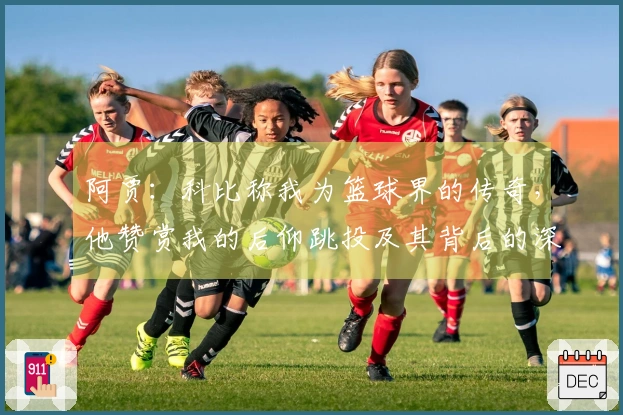 阿贾：科比称我为篮球界的传奇，他赞赏我的后仰跳投及其背后的深意