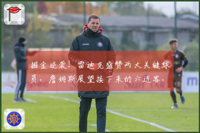 掘金逆袭！雷迪克盛赞两大关键球员，詹姆斯展望接下来的六连客，东契奇强调团队合作