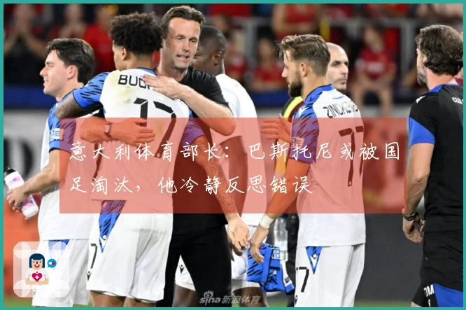 意大利体育部长：巴斯托尼或被国足淘汰，他冷静反思错误