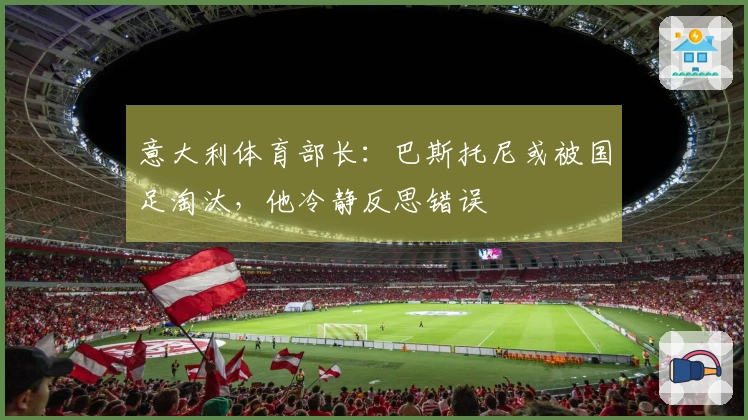 意大利体育部长：巴斯托尼或被国足淘汰，他冷静反思错误